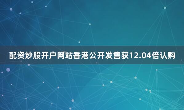 配资炒股开户网站香港公开发售获12.04倍认购