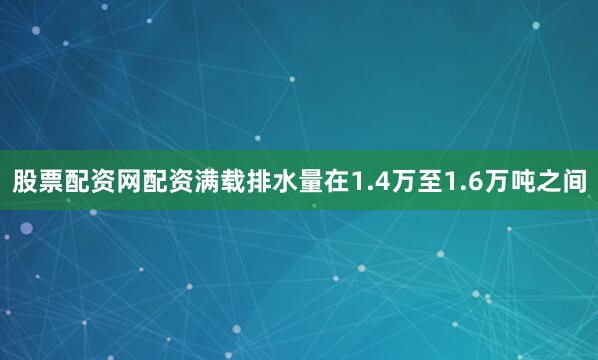 股票配资网配资满载排水量在1.4万至1.6万吨之间