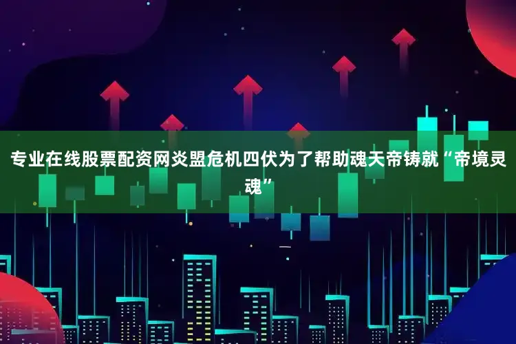 专业在线股票配资网炎盟危机四伏为了帮助魂天帝铸就“帝境灵魂”