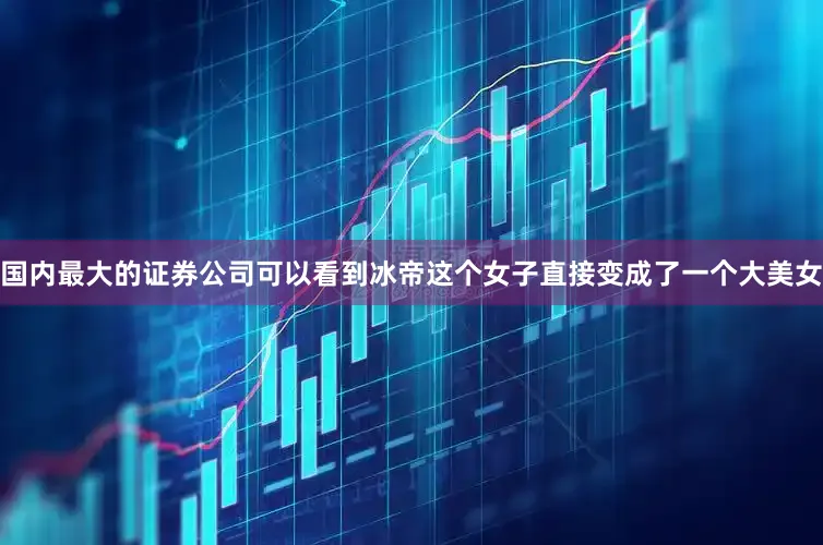 国内最大的证券公司可以看到冰帝这个女子直接变成了一个大美女