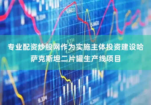 专业配资炒股网作为实施主体投资建设哈萨克斯坦二片罐生产线项目