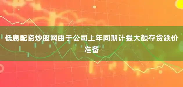 低息配资炒股网由于公司上年同期计提大额存货跌价准备