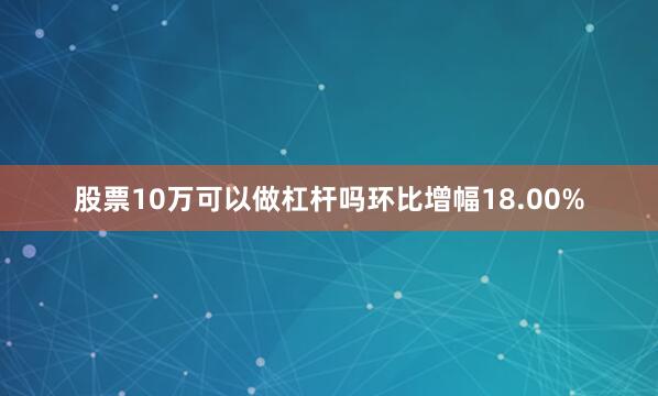 股票10万可以做杠杆吗环比增幅18.00%