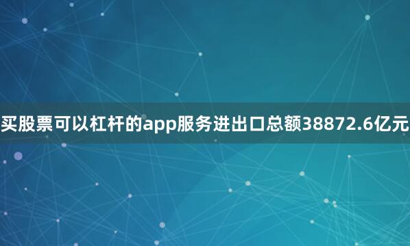 买股票可以杠杆的app服务进出口总额38872.6亿元