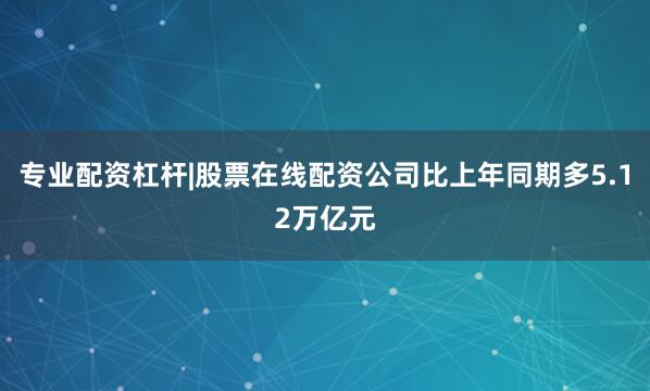 专业配资杠杆|股票在线配资公司比上年同期多5.12万亿元