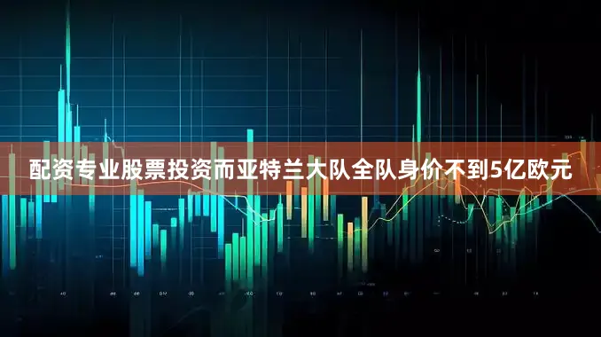 配资专业股票投资而亚特兰大队全队身价不到5亿欧元