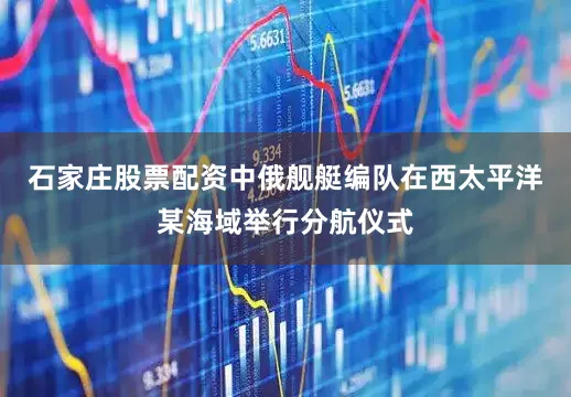 石家庄股票配资中俄舰艇编队在西太平洋某海域举行分航仪式