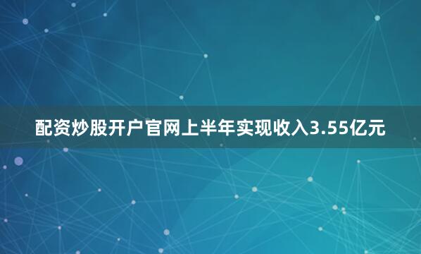 配资炒股开户官网上半年实现收入3.55亿元