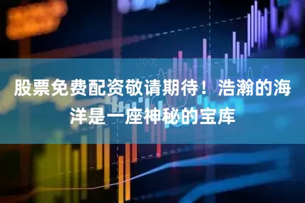 股票免费配资敬请期待！浩瀚的海洋是一座神秘的宝库
